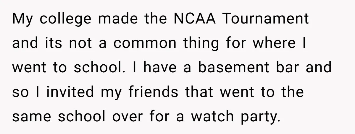 My college made the NCAA Tournament and its not a common thing for where I went to school. I have a basement bar and so I invited my friends that...