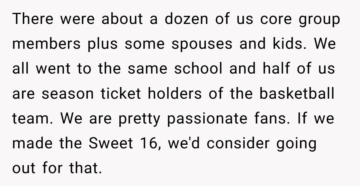 There were about a dozen of us core group members plus some spouses and kids. We all went to the same school and half of us are season ticket holders...