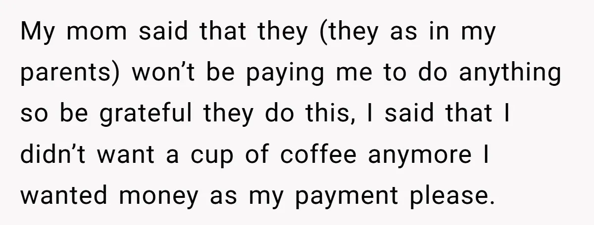 My mom said that they (they as in my parents) won’t be paying me to do anything so be grateful they do this, I said that I didn’t want a...