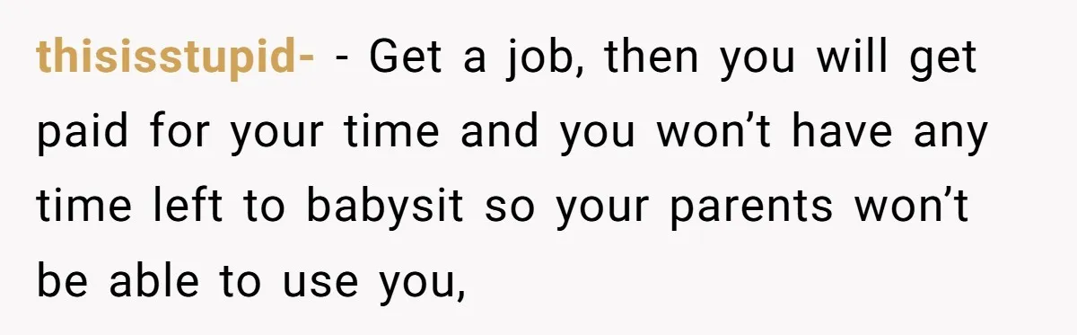 thisisstupid- − Get a job, then you will get paid for your time and you won’t have any time left to babysit so your parents won’t be able to use...