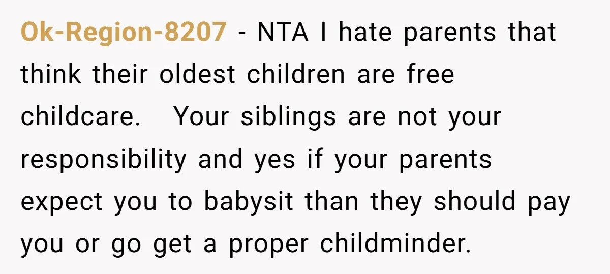 Ok-Region-8207 − NTA I hate parents that think their oldest children are free childcare. Your siblings are not your responsibility and yes if your parents expect you to babysit than...