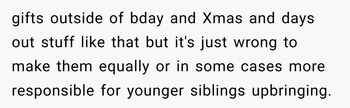 gifts outside of bday and Xmas and days out stuff like that but it's just wrong to make them equally or in some cases more responsible for younger siblings upbringing.
