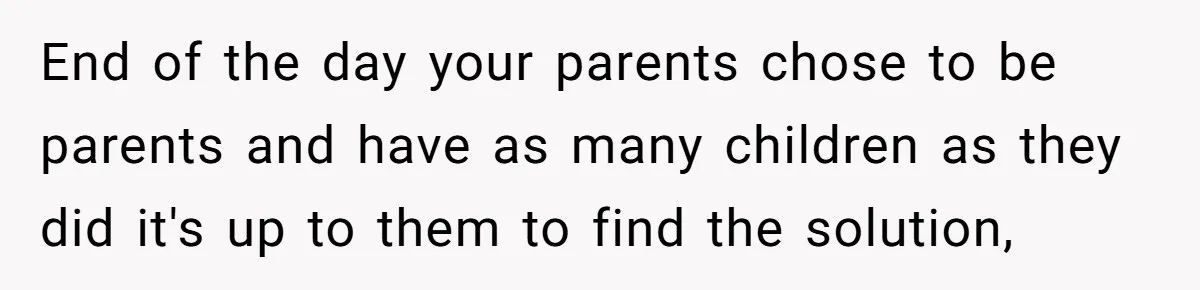 End of the day your parents chose to be parents and have as many children as they did it's up to them to find the solution,