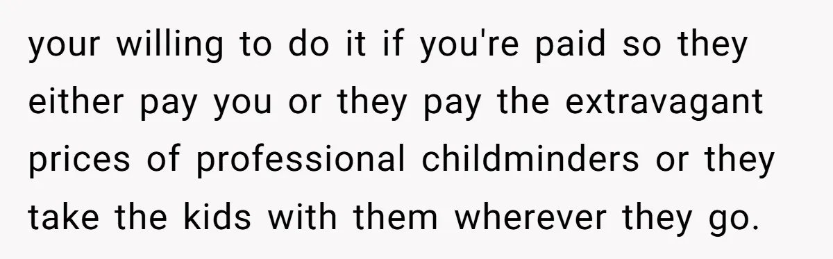 your willing to do it if you're paid so they either pay you or they pay the extravagant prices of professional childminders or they take the kids with them wherever...