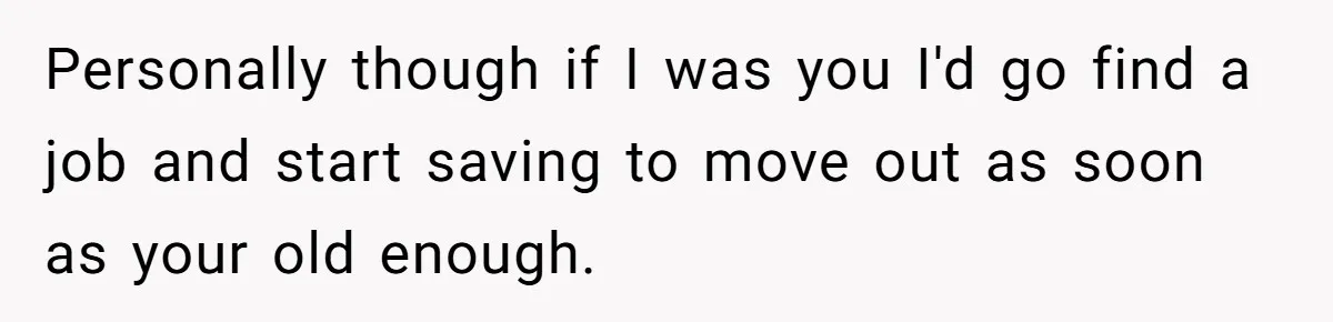 Personally though if I was you I'd go find a job and start saving to move out as soon as your old enough.