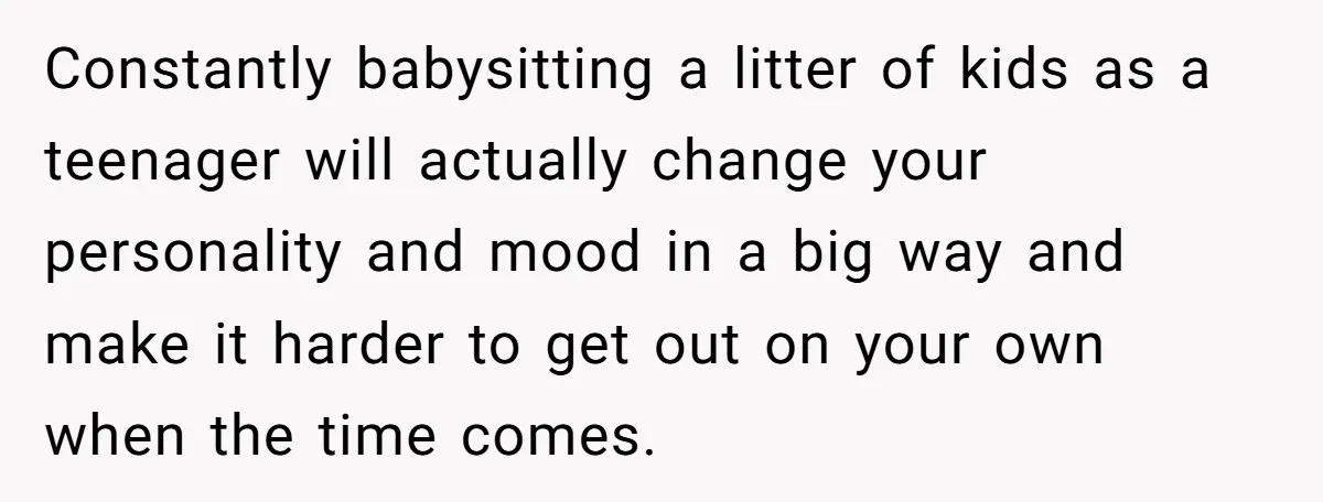 Constantly babysitting a litter of kids as a teenager will actually change your personality and mood in a big way and make it harder to get out on your own...