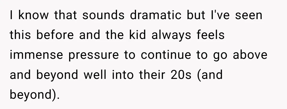 I know that sounds dramatic but I've seen this before and the kid always feels immense pressure to continue to go above and beyond well into their 20s (and beyond).