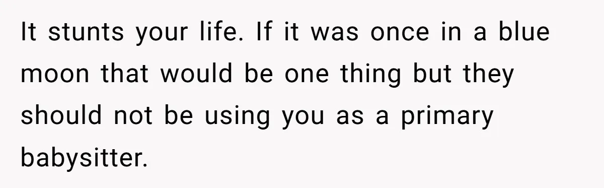 It stunts your life. If it was once in a blue moon that would be one thing but they should not be using you as a primary babysitter.