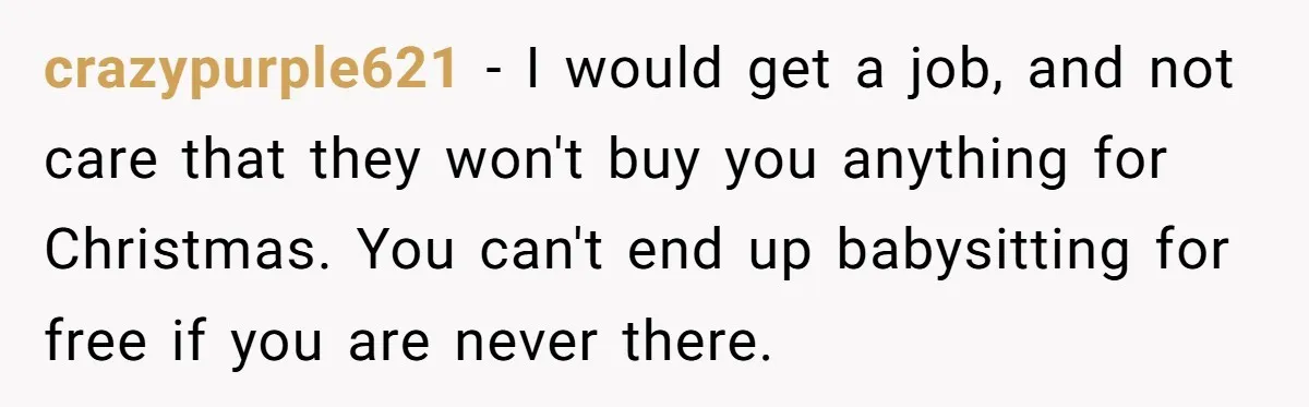crazypurple621 − I would get a job, and not care that they won't buy you anything for Christmas. You can't end up babysitting for free if you are never there.