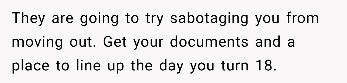 They are going to try sabotaging you from moving out. Get your documents and a place to line up the day you turn 18.