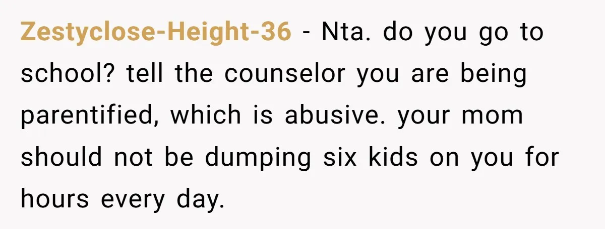 Zestyclose-Height-36 − Nta. do you go to school? tell the counselor you are being parentified, which is abusive. your mom should not be dumping six kids on you for hours...