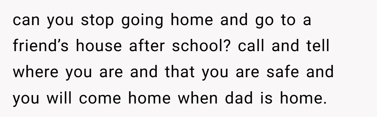 can you stop going home and go to a friend’s house after school? call and tell where you are and that you are safe and you will come home when...