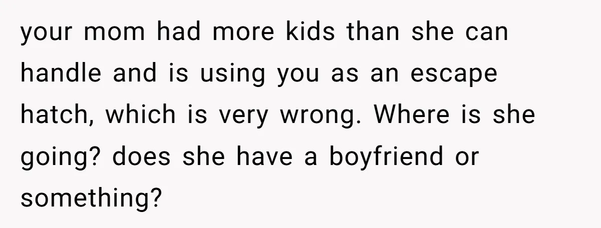 your mom had more kids than she can handle and is using you as an escape hatch, which is very wrong. Where is she going? does she have a boyfriend...