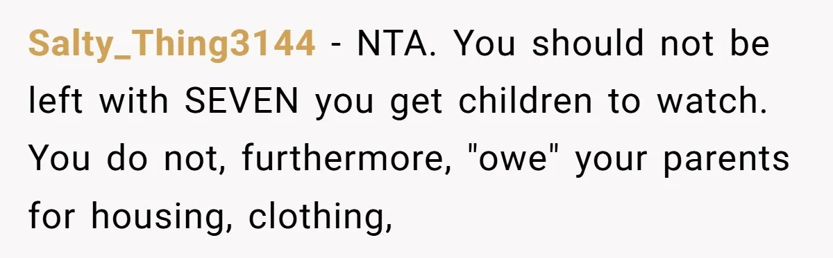 Salty_Thing3144 − NTA. You should not be left with SEVEN you get children to watch. You do not, furthermore, "owe" your parents for housing, clothing,