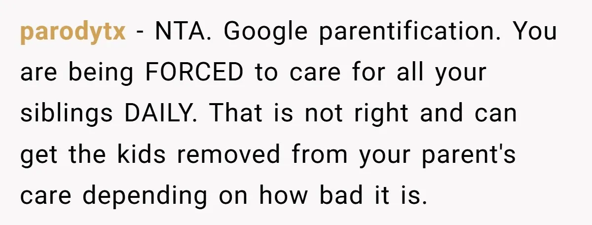parodytx − NTA. Google parentification. You are being FORCED to care for all your siblings DAILY. That is not right and can get the kids removed from your parent's care...