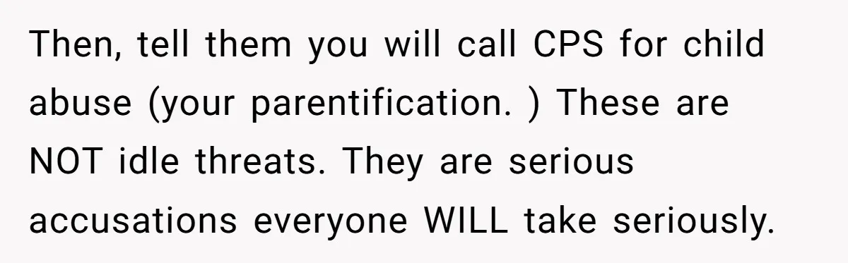 Then, tell them you will call CPS for child abuse (your parentification. ) These are NOT idle threats. They are serious accusations everyone WILL take seriously.