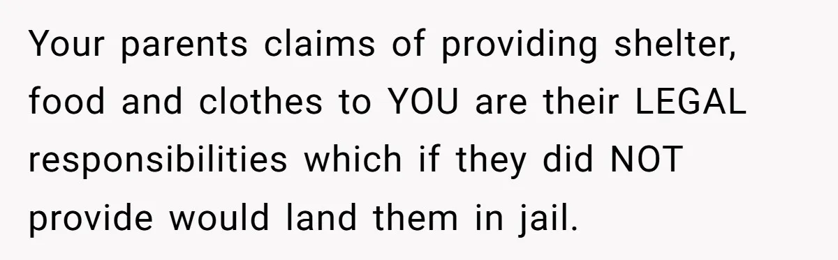Your parents claims of providing shelter, food and clothes to YOU are their LEGAL responsibilities which if they did NOT provide would land them in jail.