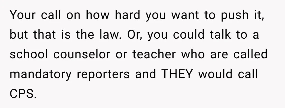 Your call on how hard you want to push it, but that is the law. Or, you could talk to a school counselor or teacher who are called mandatory reporters...
