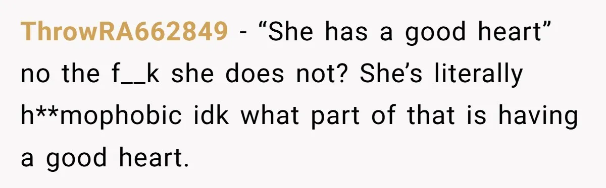 ThrowRA662849 − “She has a good heart” no the f__k she does not? She’s literally h**mophobic idk what part of that is having a good heart.