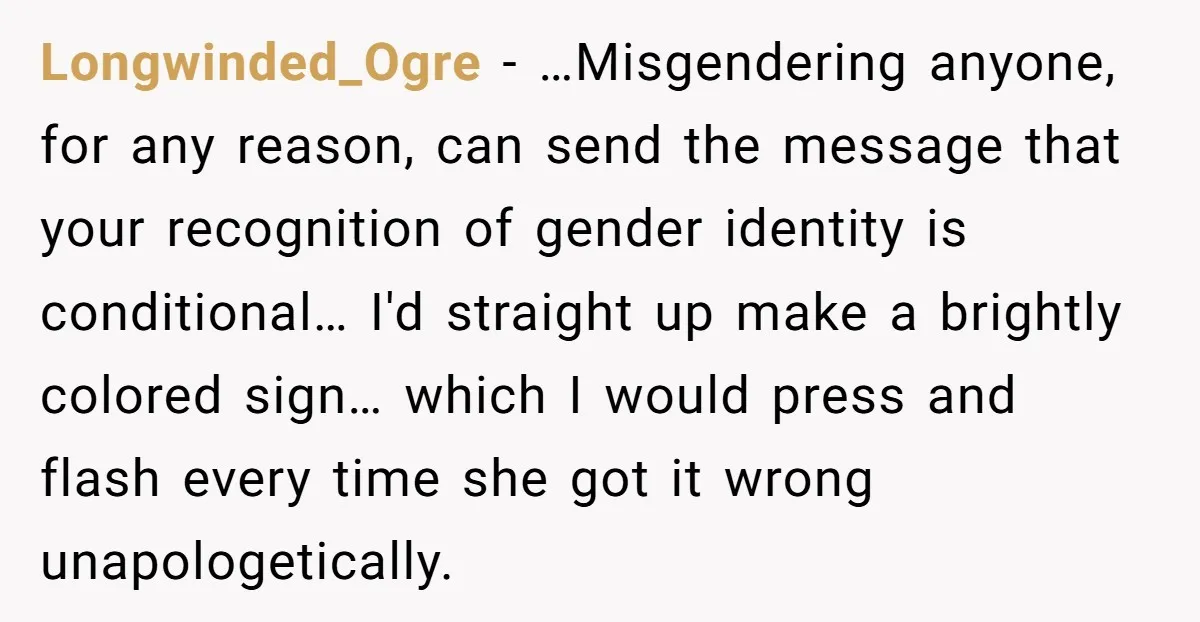 Longwinded_Ogre − …Misgendering anyone, for any reason, can send the message that your recognition of gender identity is conditional… I'd straight up make a brightly colored sign… which I would...