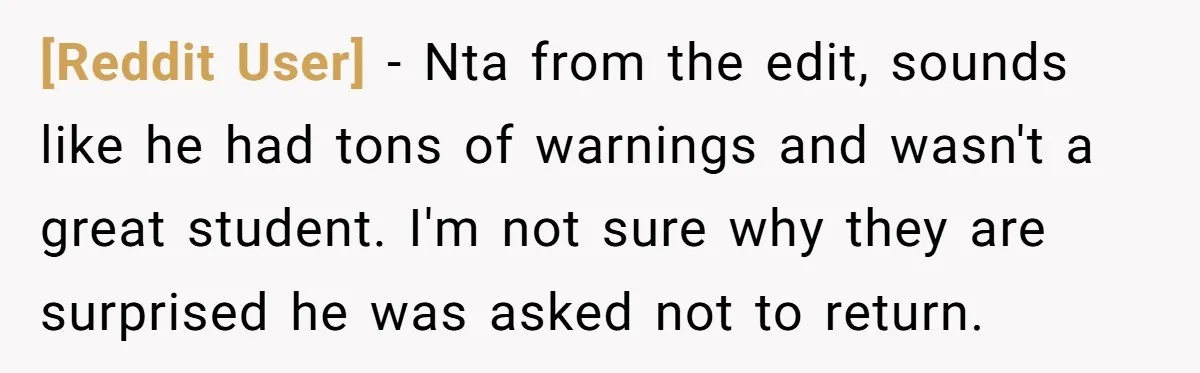 [Reddit User] − Nta from the edit, sounds like he had tons of warnings and wasn't a great student. I'm not sure why they are surprised he was asked not...
