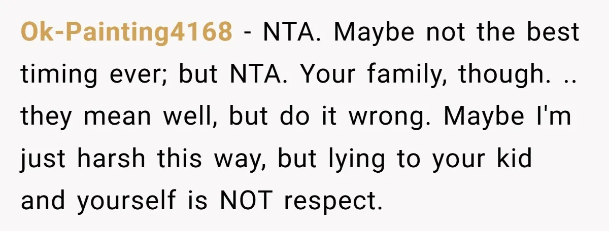 Ok-Painting4168 − NTA. Maybe not the best timing ever; but NTA. Your family, though. .. they mean well, but do it wrong. Maybe I'm just harsh this way, but lying...