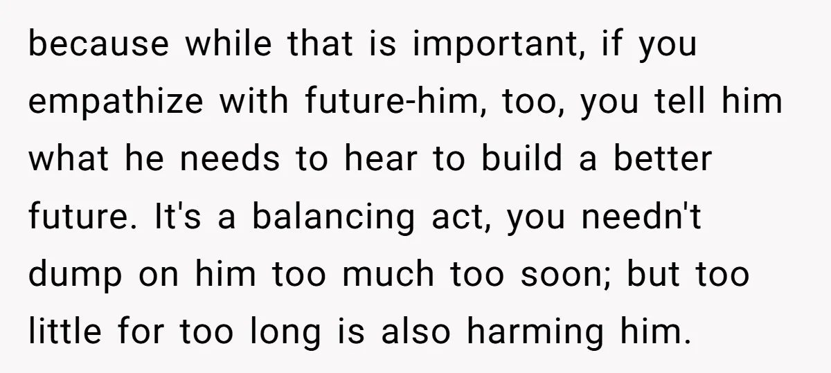 because while that is important, if you empathize with future-him, too, you tell him what he needs to hear to build a better future. It's a balancing act, you needn't...