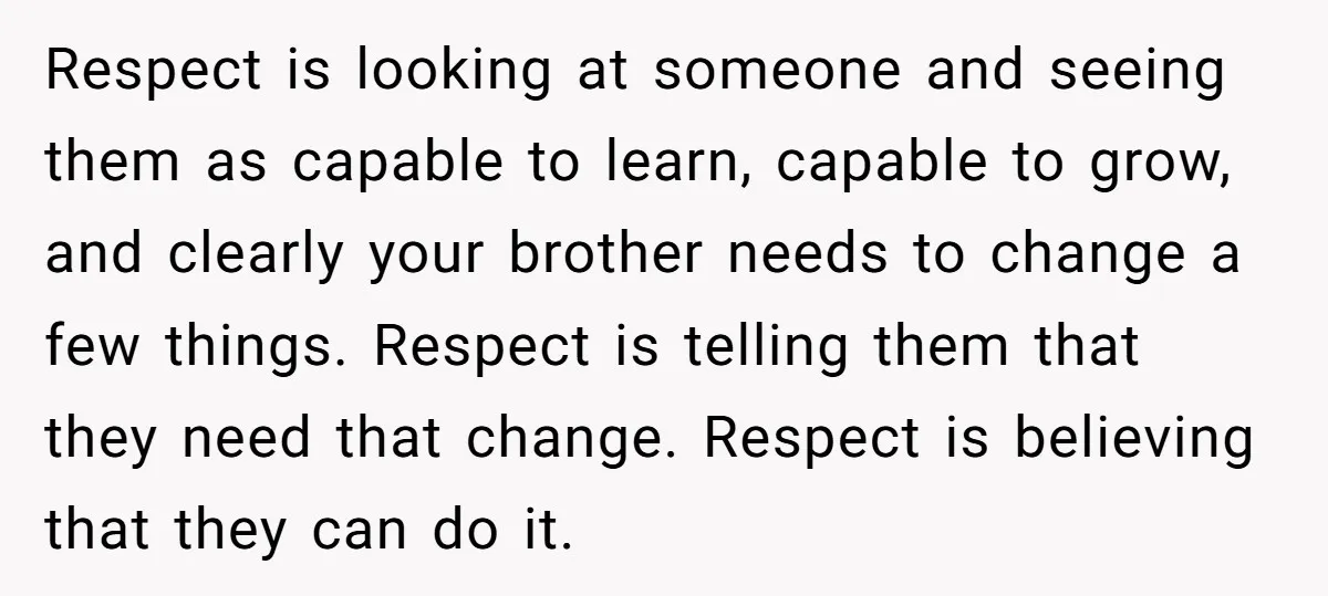 Respect is looking at someone and seeing them as capable to learn, capable to grow, and clearly your brother needs to change a few things. Respect is telling them that...