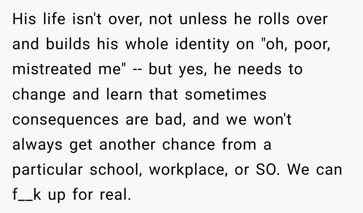 His life isn't over, not unless he rolls over and builds his whole identity on "oh, poor, mistreated me" -- but yes, he needs to change and learn that sometimes...