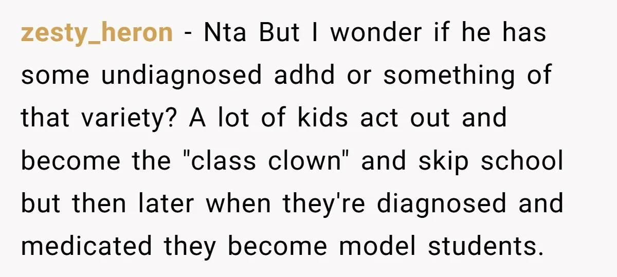 zesty_heron − Nta But I wonder if he has some undiagnosed adhd or something of that variety? A lot of kids act out and become the "class clown" and skip...