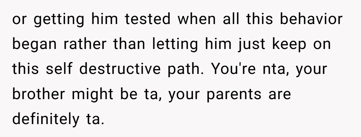 or getting him tested when all this behavior began rather than letting him just keep on this self destructive path. You're nta, your brother might be ta, your parents are...