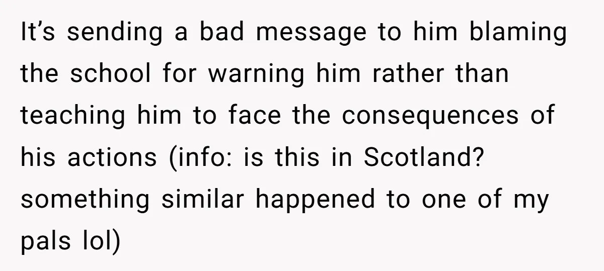 It’s sending a bad message to him blaming the school for warning him rather than teaching him to face the consequences of his actions (info: is this in Scotland? something...