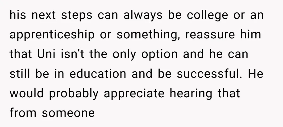 his next steps can always be college or an apprenticeship or something, reassure him that Uni isn’t the only option and he can still be in education and be successful....