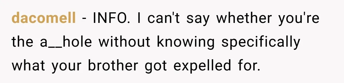 dacomell − INFO. I can't say whether you're the a__hole without knowing specifically what your brother got expelled for.