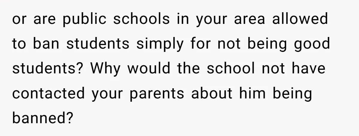 or are public schools in your area allowed to ban students simply for not being good students? Why would the school not have contacted your parents about him being banned?
