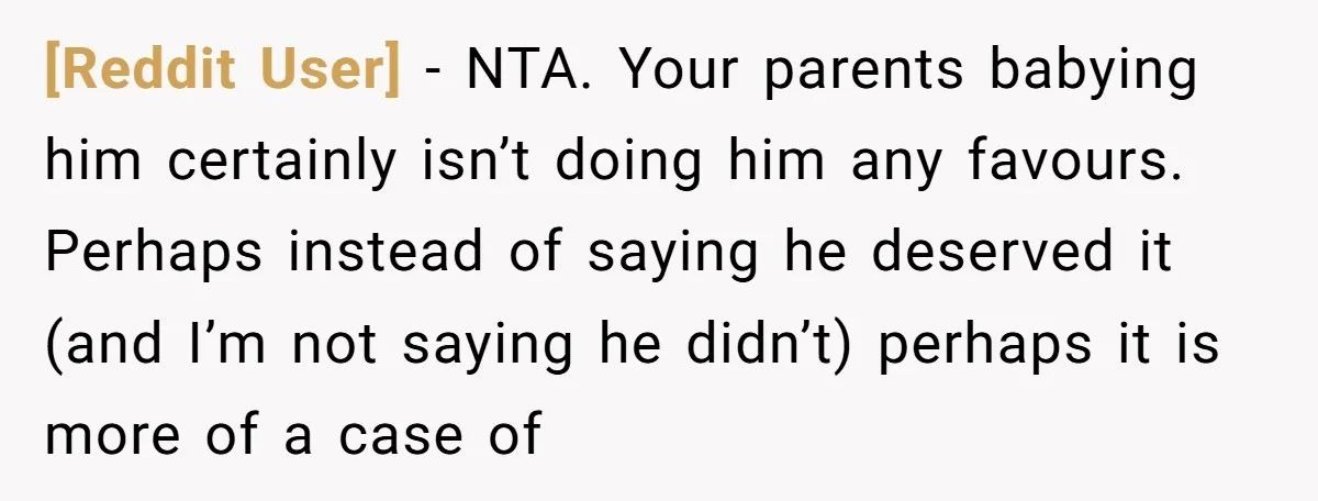 [Reddit User] − NTA. Your parents babying him certainly isn’t doing him any favours. Perhaps instead of saying he deserved it (and I’m not saying he didn’t) perhaps it is...