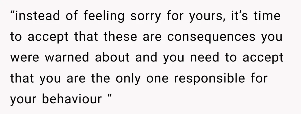“instead of feeling sorry for yours, it’s time to accept that these are consequences you were warned about and you need to accept that you are the only one responsible...
