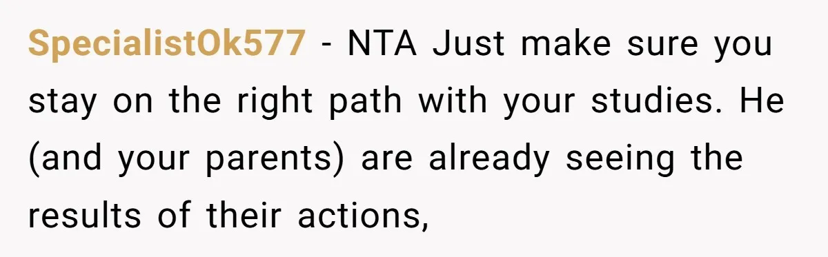 SpecialistOk577 − NTA Just make sure you stay on the right path with your studies. He (and your parents) are already seeing the results of their actions,