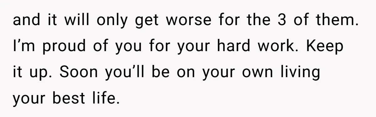 and it will only get worse for the 3 of them. I’m proud of you for your hard work. Keep it up. Soon you’ll be on your own living your...
