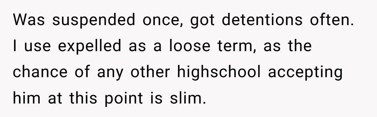 Was suspended once, got detentions often. I use expelled as a loose term, as the chance of any other highschool accepting him at this point is slim.