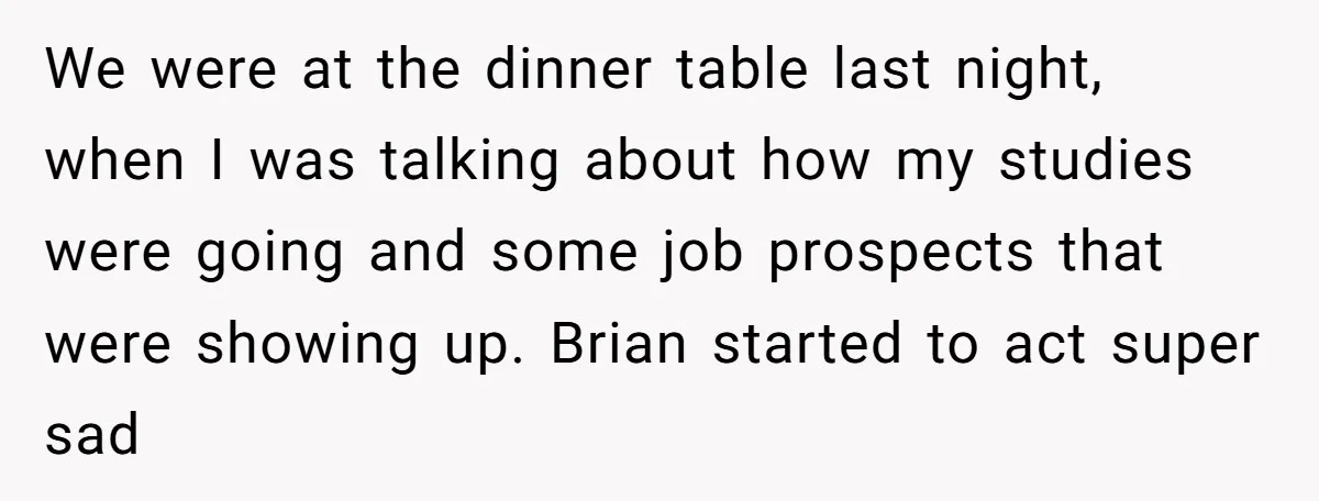 We were at the dinner table last night, when I was talking about how my studies were going and some job prospects that were showing up. Brian started to act...