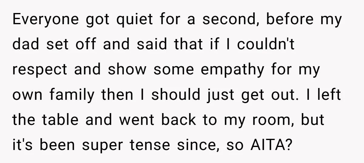 Everyone got quiet for a second, before my dad set off and said that if I couldn't respect and show some empathy for my own family then I should just...