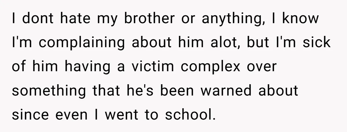 I dont hate my brother or anything, I know I'm complaining about him alot, but I'm sick of him having a victim complex over something that he's been warned about...