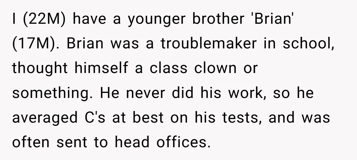 I (22M) have a younger brother 'Brian' (17M). Brian was a troublemaker in school, thought himself a class clown or something. He never did his work, so he averaged C's...