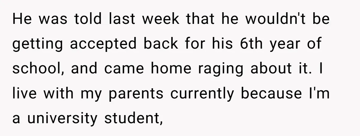 He was told last week that he wouldn't be getting accepted back for his 6th year of school, and came home raging about it. I live with my parents currently...