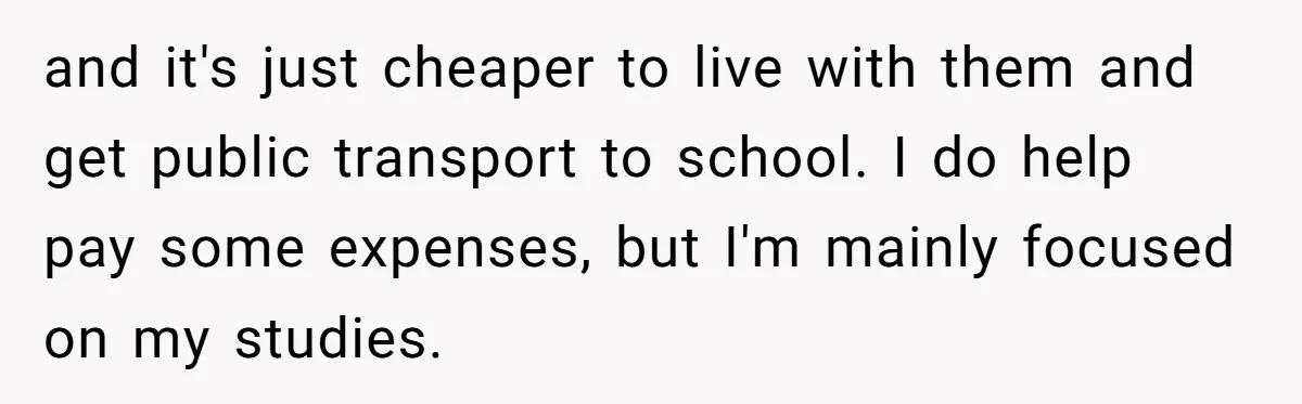 and it's just cheaper to live with them and get public transport to school. I do help pay some expenses, but I'm mainly focused on my studies.