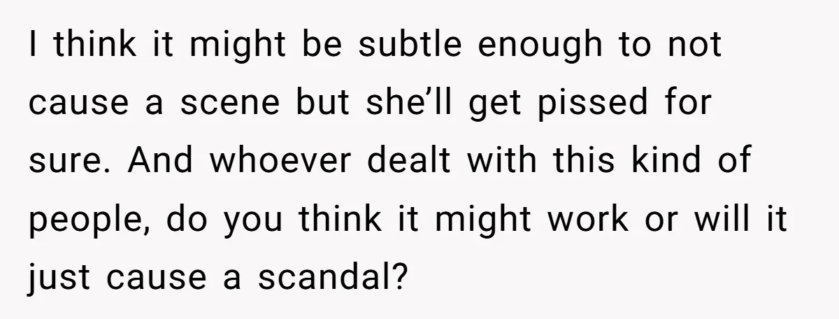 I think it might be subtle enough to not cause a scene but she’ll get pissed for sure. And whoever dealt with this kind of people, do you think it...