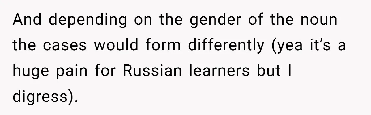 And depending on the gender of the noun the cases would form differently (yea it’s a huge pain for Russian learners but I digress).