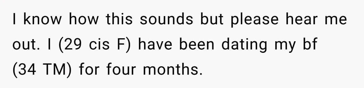 I know how this sounds but please hear me out. I (29 cis F) have been dating my bf (34 TM) for four months.