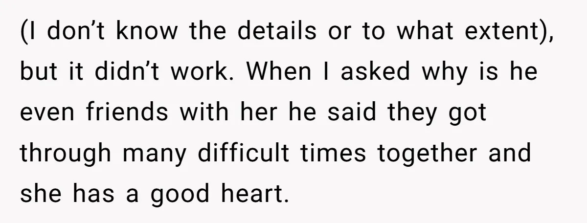 (I don’t know the details or to what extent), but it didn’t work. When I asked why is he even friends with her he said they got through many difficult...